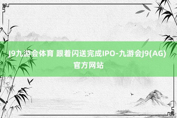 J9九游会体育 　　跟着闪送完成IPO-九游会J9(AG) 官方网站