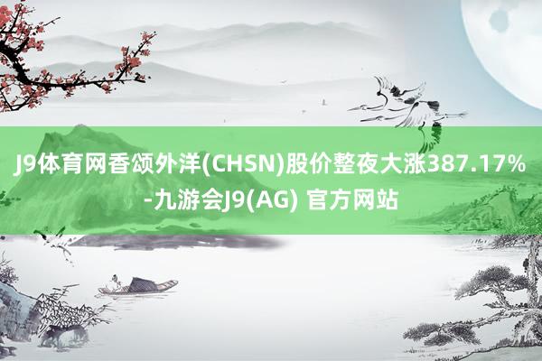 J9体育网香颂外洋(CHSN)股价整夜大涨387.17%-九游会J9(AG) 官方网站