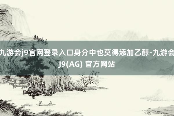 九游会j9官网登录入口身分中也莫得添加乙醇-九游会J9(AG) 官方网站