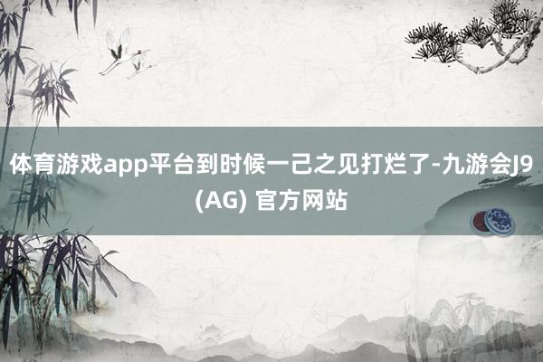 体育游戏app平台到时候一己之见打烂了-九游会J9(AG) 官方网站