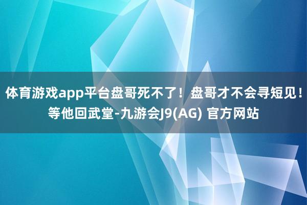 体育游戏app平台盘哥死不了！盘哥才不会寻短见！等他回武堂-九游会J9(AG) 官方网站