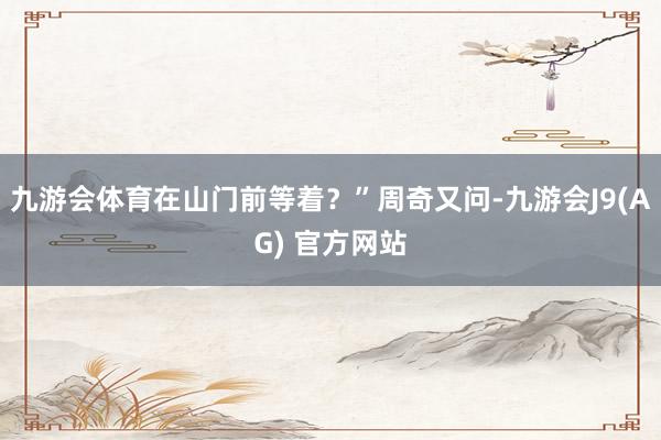 九游会体育在山门前等着？”周奇又问-九游会J9(AG) 官方网站