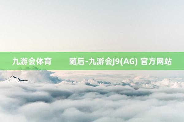九游会体育        随后-九游会J9(AG) 官方网站