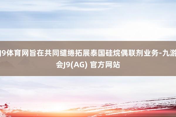J9体育网旨在共同缱绻拓展泰国硅烷偶联剂业务-九游会J9(AG) 官方网站