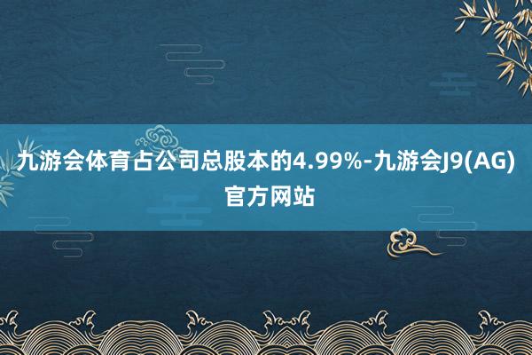 九游会体育占公司总股本的4.99%-九游会J9(AG) 官方网站