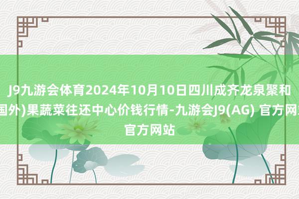 J9九游会体育2024年10月10日四川成齐龙泉聚和(国外)果蔬菜往还中心价钱行情-九游会J9(AG) 官方网站