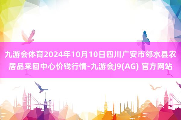 九游会体育2024年10月10日四川广安市邻水县农居品来回中心价钱行情-九游会J9(AG) 官方网站
