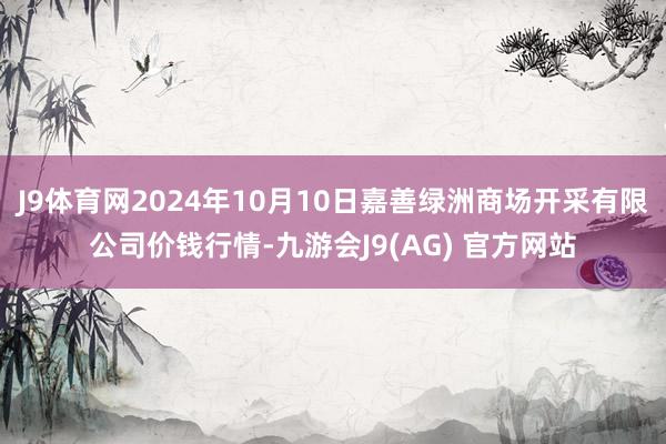 J9体育网2024年10月10日嘉善绿洲商场开采有限公司价钱行情-九游会J9(AG) 官方网站