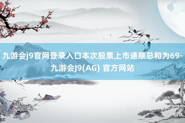 九游会j9官网登录入口本次股票上市通顺总和为69-九游会J9(AG) 官方网站