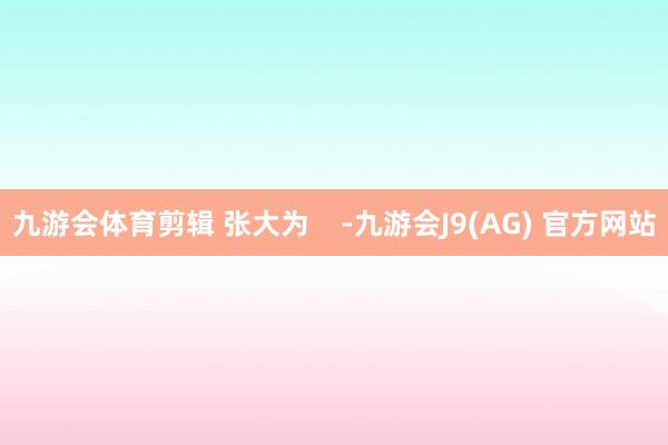 九游会体育剪辑 张大为    -九游会J9(AG) 官方网站