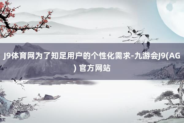 J9体育网为了知足用户的个性化需求-九游会J9(AG) 官方网站
