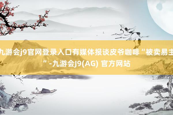 九游会j9官网登录入口有媒体报谈皮爷咖啡“被卖易主”-九游会J9(AG) 官方网站