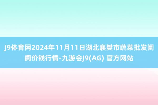 J9体育网2024年11月11日湖北襄樊市蔬菜批发阛阓价钱行情-九游会J9(AG) 官方网站
