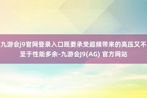 九游会j9官网登录入口既要承受超频带来的高压又不至于性能多余-九游会J9(AG) 官方网站