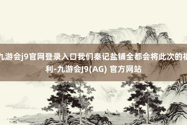 九游会j9官网登录入口我们秦记盐铺全都会将此次的福利-九游会J9(AG) 官方网站