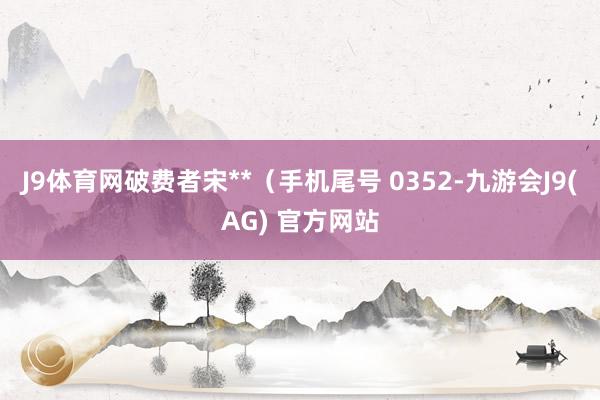 J9体育网破费者宋**（手机尾号 0352-九游会J9(AG) 官方网站