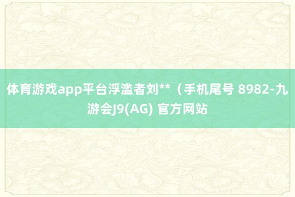 体育游戏app平台浮滥者刘**（手机尾号 8982-九游会J9(AG) 官方网站