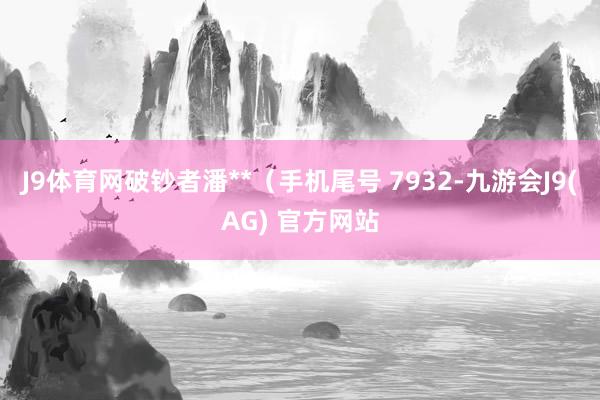 J9体育网破钞者潘**（手机尾号 7932-九游会J9(AG) 官方网站