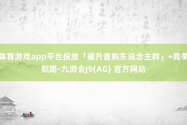 体育游戏app平台投放「擢升首购东说念主群」+竞争航路-九游会J9(AG) 官方网站