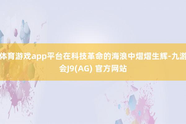 体育游戏app平台在科技革命的海浪中熠熠生辉-九游会J9(AG) 官方网站