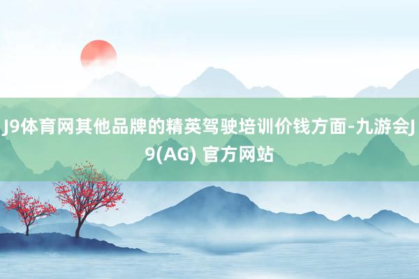 J9体育网其他品牌的精英驾驶培训价钱方面-九游会J9(AG) 官方网站