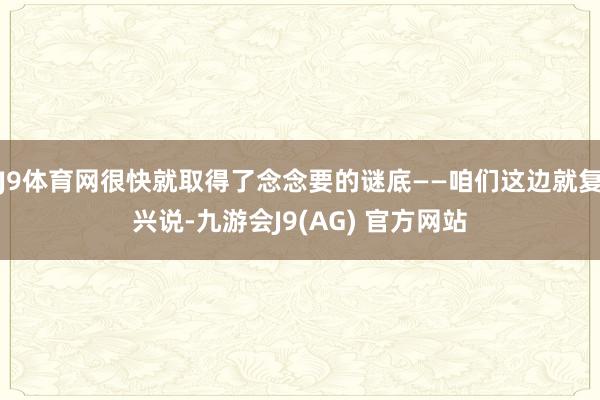 J9体育网很快就取得了念念要的谜底——咱们这边就复兴说-九游会J9(AG) 官方网站