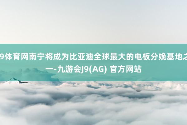 J9体育网南宁将成为比亚迪全球最大的电板分娩基地之一-九游会J9(AG) 官方网站