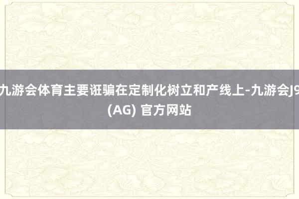 九游会体育主要诳骗在定制化树立和产线上-九游会J9(AG) 官方网站