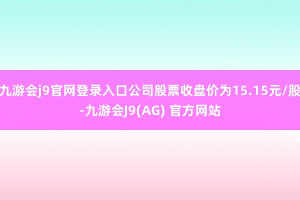 九游会j9官网登录入口公司股票收盘价为15.15元/股-九游会J9(AG) 官方网站