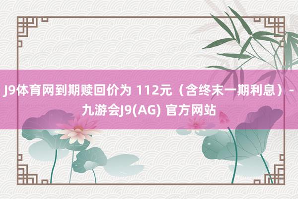 J9体育网到期赎回价为 112元（含终末一期利息）-九游会J9(AG) 官方网站
