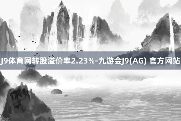 J9体育网转股溢价率2.23%-九游会J9(AG) 官方网站