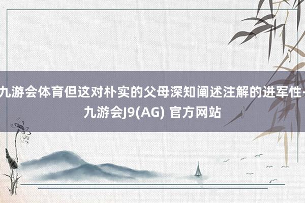九游会体育但这对朴实的父母深知阐述注解的进军性-九游会J9(AG) 官方网站