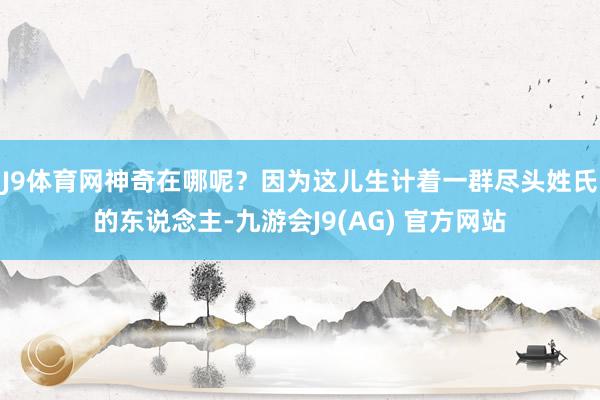 J9体育网神奇在哪呢？因为这儿生计着一群尽头姓氏的东说念主-九游会J9(AG) 官方网站