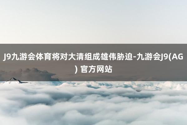 J9九游会体育将对大清组成雄伟胁迫-九游会J9(AG) 官方网站