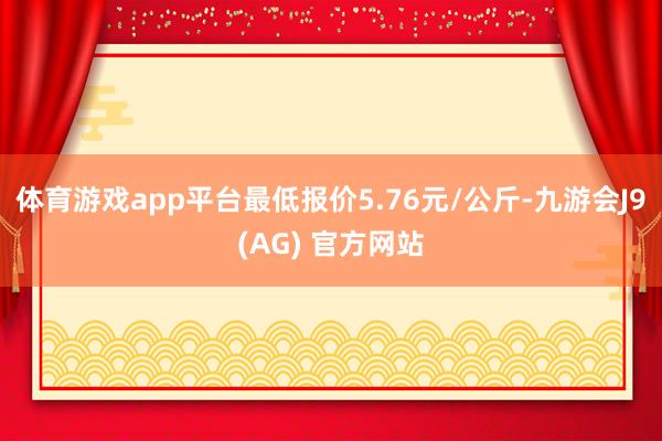 体育游戏app平台最低报价5.76元/公斤-九游会J9(AG) 官方网站