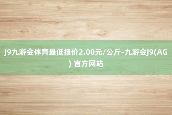 J9九游会体育最低报价2.00元/公斤-九游会J9(AG) 官方网站