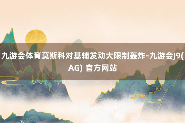 九游会体育莫斯科对基辅发动大限制轰炸-九游会J9(AG) 官方网站