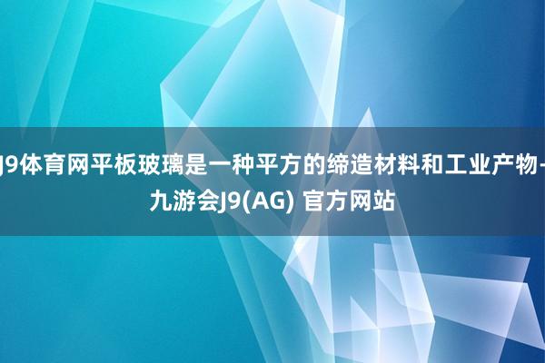 J9体育网平板玻璃是一种平方的缔造材料和工业产物-九游会J9(AG) 官方网站