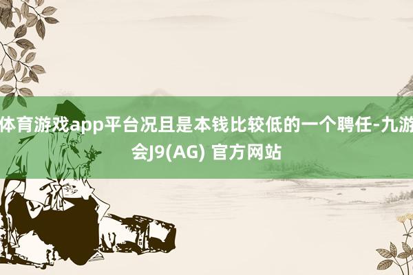 体育游戏app平台况且是本钱比较低的一个聘任-九游会J9(AG) 官方网站
