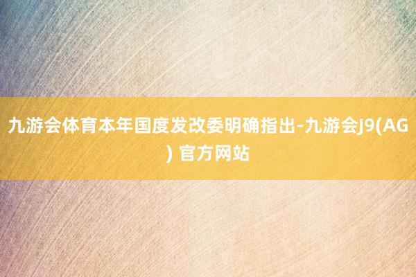 九游会体育本年国度发改委明确指出-九游会J9(AG) 官方网站