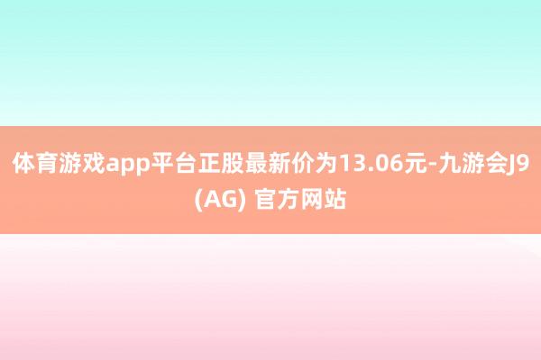 体育游戏app平台正股最新价为13.06元-九游会J9(AG) 官方网站