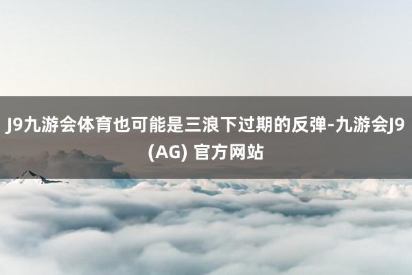 J9九游会体育也可能是三浪下过期的反弹-九游会J9(AG) 官方网站