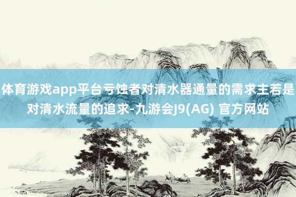 体育游戏app平台亏蚀者对清水器通量的需求主若是对清水流量的追求-九游会J9(AG) 官方网站