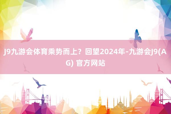 J9九游会体育乘势而上？回望2024年-九游会J9(AG) 官方网站