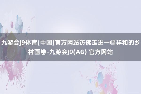 九游会j9体育(中国)官方网站彷佛走进一幅祥和的乡村画卷-九游会J9(AG) 官方网站