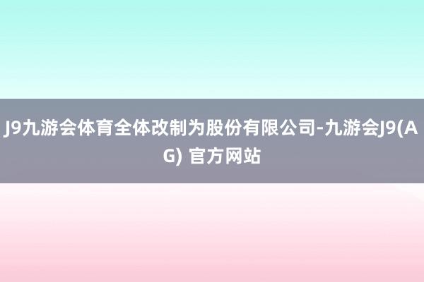 J9九游会体育全体改制为股份有限公司-九游会J9(AG) 官方网站