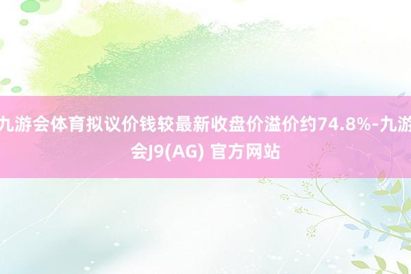九游会体育拟议价钱较最新收盘价溢价约74.8%-九游会J9(AG) 官方网站
