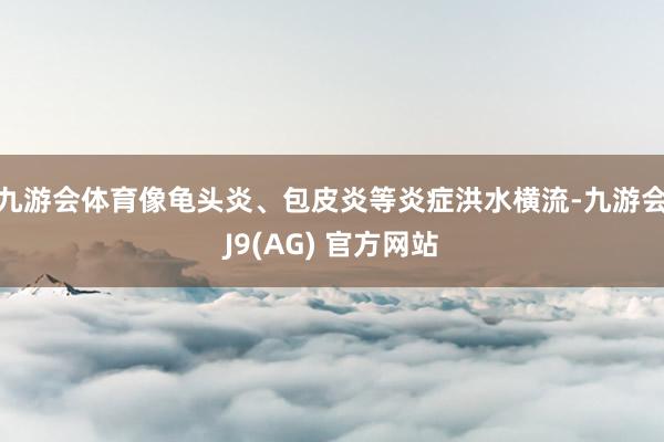 九游会体育像龟头炎、包皮炎等炎症洪水横流-九游会J9(AG) 官方网站