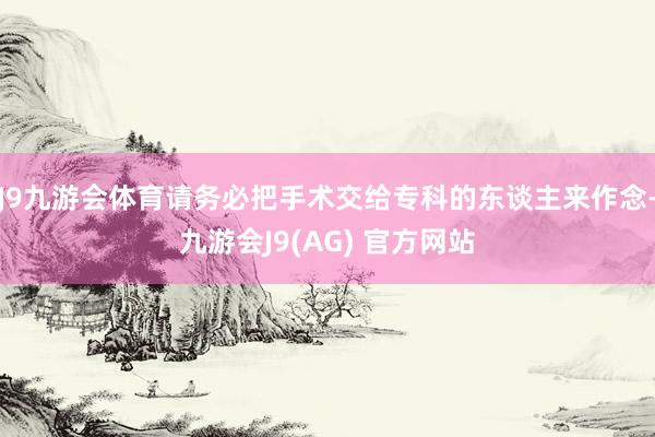 J9九游会体育请务必把手术交给专科的东谈主来作念-九游会J9(AG) 官方网站