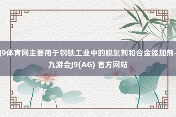 J9体育网主要用于钢铁工业中的脱氧剂和合金添加剂-九游会J9(AG) 官方网站